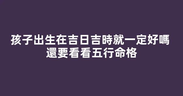 孩子出生在吉日吉時就一定好嗎 還要看看五行命格